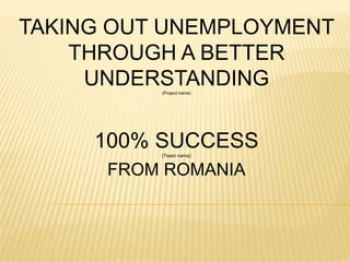 TAKING OUT UNEMPLOYMENT
    THROUGH A BETTER
     UNDERSTANDING
          (Project name)




     100% SUCCESS
          (Team name)


      FROM ROMANIA
 