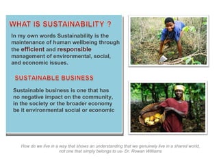 How do we live in a way that shows an understanding that we genuinely live in a shared world, not one that simply belongs to us- Dr. Rowan Williams In my own words Sustainability is the maintenance of human wellbeing through the  efficient   and  responsible  management of environmental, social, and economic issues. Sustainable business is one that has no negative impact on the community, in the society or the broader economy be it environmental social or economic 