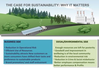 THE CASE FOR SUSTAINABILITY: WHY IT MATTERS BUSSINESS SIDE Reduction in Operational Risk Efficient Use of Resources Sustainability attracts New customers as more consumers have shifted their taste and preference to sustainable products Brand promotion/ and staff enticement SOCIAL/ENVIRONMENTAL SIDE Enough resources are left for posterity Goodwill and improvement in wellbeing is of the local community Reduction in environmental risk Reduction in Crime & Social misbehavior  Better employee compensation means better performance & Profits 