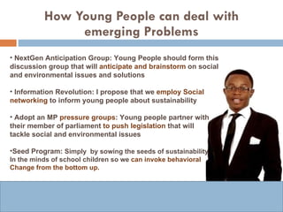 How Young People can deal with emerging Problems NextGen   Anticipation Group: Young People should form this discussion group that will  anticipate and brainstorm  on social and environmental issues and solutions Information Revolution: I propose that we  employ Social networking  to inform young people about sustainability Adopt an MP  pressure groups : Young people partner with their member of parliament  to push legislation  that will  tackle social and environmental issues  Seed Program:  Simply  by sowing the seeds of sustainability In the minds of school children so we  can invoke behavioral Change from the bottom up. 
