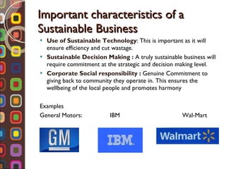 Important characteristics of a Sustainable Business Use of Sustainable Technology : This is important as it will ensure efficiency and cut wastage. Sustainable Decision Making :  A truly sustainable business will require commitment at the strategic and decision making level. Corporate Social responsibility  :  Genuine Commitment to giving back to community they operate in. This ensures the wellbeing of the local people and promotes harmony Examples  General Motors:  IBM  Wal-Mart 