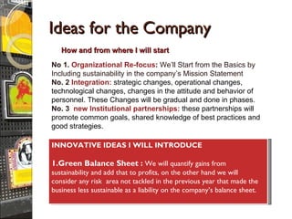 Ideas for the Company No 1.  Organizational Re-focus :  We’ll Start from the Basics by Including sustainability in the company’s Mission Statement No. 2   Integration:  strategic changes, operational changes, technological changes, changes in the attitude and behavior of personnel. These Changes will be gradual and done in phases. No. 3   new Institutional partnerships:  these partnerships will promote common goals, shared knowledge of best practices and good strategies. How and from where I will start INNOVATIVE IDEAS I WILL INTRODUCE 1.Green Balance Sheet :   We will quantify gains from sustainability and add that to profits, on the other hand we will consider any risk   area not tackled in the previous year that made the business less sustainable as a liability on the company’s balance sheet. 