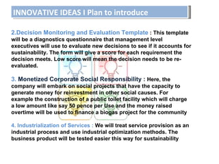 INNOVATIVE IDEAS I Plan to introduce 2.Decision Monitoring and Evaluation Template  : This template will be a diagnostics questionnaire that management level executives will use to evaluate new decisions to see if it accounts for sustainability. The form will give a score for each requirement the decision meets. Low score will mean the decision needs to be re-evaluated. 3.  Monetized Corporate Social Responsibility :   Here, the company will embark on social projects that have the capacity to generate money for reinvestment in other social causes. For example the construction of a public toilet facility which will charge a low amount like say 50 pence per Use and the money raised overtime will be used to finance a biogas project for the community 4. Industrialization of Services :  We will treat service provision as an industrial process and use industrial optimization methods. The business product will be tested easier this way for sustainability 