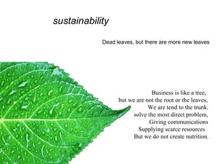 sustainability Dead leaves, but there are more new leaves Business is like a tree, but we are not the root or the leaves, We are tend to the trunk. solve the most direct problem,  Giving communications  Supplying scarce resources But we do not create nutrition.   