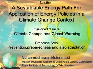 Solution :
 A Sustainable Energy Path For
Application of Energy Policies in a
    Climate Change Context
               Envisioned disaster:
   Climate Change and Global Warming

                  Proposed Area:
Prevention,preparedness and also adaptation

       Mohammadhassan Mohammadi
       Master of Science Student in Sustainable Energy Engineering
       Royal Institute of Technology (KTH), Sweden
 