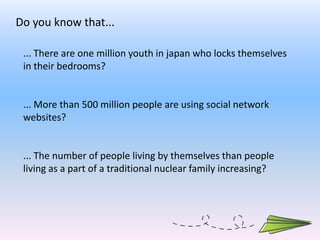 Do you know that... ... There are one million youth in japan who locks themselves in their bedrooms? ... More than 500 million people are using social network websites? ... The number of people living by themselves than people living as a part of a traditional nuclear family increasing?   
