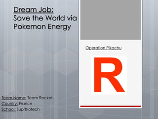 Dream Job:
     Save the World via
     Pokemon Energy

                          Operation Pikachu




Team Name: Team Rocket
Country: France
School: Sup’Biotech
 