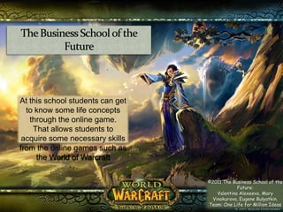 The Business School of the Future At this school students can get to know some life concepts through the online game.  That allows students to acquire some necessary skills from the online games such as the World of Warcraft ©2011 The Business School of the Future:  ValentinaAlexeeva, Mary Vinokurova, Eugene Bulyatkin. Team: One Life for Million Ideas 