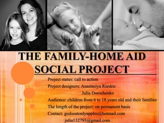 THE FAMILY-HOME AID
  SOCIAL PROJECT
    Project status: call to action
    Project designers: Anastasiya Rieskts
                         Julia Doroshenko
    Audience: children from 6 to 18 years old and their families
    The length of the project: on permanent basis
    Contact: godseatonlyapples@hotmail.com
              julia132793@gmail.com
 