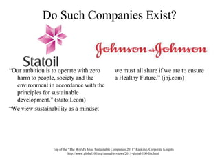 Do Such Companies Exist?“Our ambition is to operate with zero harm to people, society and the environment in accordance with the principles for sustainable development.” (statoil.com)“We view sustainability as a mindset we must all share if we are to ensure a Healthy Future.” (jnj.com)Top of the “The World's Most Sustainable Companies 2011” Ranking, Corporate Knights http://www.global100.org/annual-reviews/2011-global-100-list.html