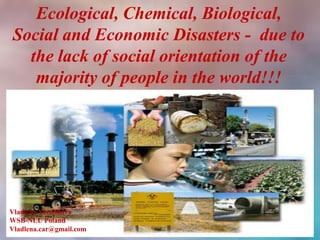 Ecological, Chemical, Biological,
Social and Economic Disasters - due to
  the lack of social orientation of the
   majority of people in the world!!!




Vladlena Voronkova
WSB-NLU Poland
Vladlena.car@gmail.com
 