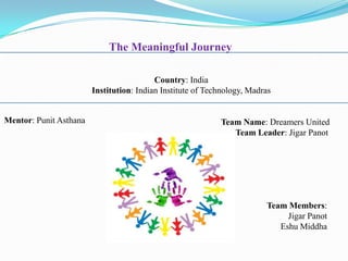 The Meaningful Journey

                                          Country: India
                        Institution: Indian Institute of Technology, Madras


Mentor: Punit Asthana                                       Team Name: Dreamers United
                                                               Team Leader: Jigar Panot




                                                                         Team Members:
                                                                              Jigar Panot
                                                                            Eshu Middha
 
