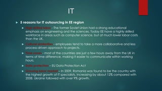 IT
   5 reasons for IT outsourcing in EE region
       High skilled labor - The former Soviet Union had a strong educational
        emphasis on engineering and the sciences. Today EE have a highly skilled
        workforce in areas such as computer science, but at much lower labor costs
        than the UK.
       Cultural similarities - employees tend to take a more collaborative and less
        process-driven approach to projects.
       Time zones - most of the countries are just a few hours away from the UK in
        terms of time difference, making it easier to communicate within working
        hours.
       Data protection – EU Data Protection Act
       Growing labor market – In 2009, Romania was found to be the country with
        the highest growth of IT specialists, increasing by about 12% compared with
        2008. Ukraine followed with over 9% growth.
 