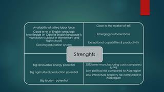 Close to the market of WE
     Availability of skilled labor force
    Good level of English language
knowledge (In Croatia English language is           Emerging customer base
  mandatory subject in elementary and
              high school)
                                             Exceptional capabilities & productivity
       Growing education system


                                       Strenghts

     Big renewable energy potential         30% lower manufacturing costs compared
                                                                to WE
                                            Low political risk compared to Asia region
  Big agricultural production potential
                                            Low intelectual property risk compared to
                                                           Asia region
          Big tourism potential
 