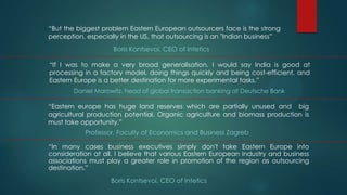 “But the biggest problem Eastern European outsourcers face is the strong
perception, especially in the US, that outsourcing is an "Indian business”
                    Boris Kontsevoi, CEO of Intetics

“If I was to make a very broad generalisation, I would say India is good at
processing in a factory model, doing things quickly and being cost-efficient, and
Eastern Europe is a better destination for more experimental tasks.”
        Daniel Marowitz, head of global transaction banking at Deutsche Bank

“Eastern europe has huge land reserves which are partially unused and big
agricultural production potential. Organic agriculture and biomass production is
must take opportunity.”
           Professor, Faculty of Economics and Business Zagreb

“In many cases business executives simply don't take Eastern Europe into
consideration at all. I believe that various Eastern European industry and business
associations must play a greater role in promotion of the region as outsourcing
destination.”
                    Boris Kontsevoi, CEO of Intetics
 