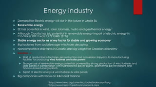 Energy industry
   Demand for Electric energy will rise in the future in whole EU
   Renewable energy
   EE has potential in wind, solar, biomass, hydro and geothermal energy1
   Although Croatia has big potential in renewable energy import of electric energy in
    Croatia in 20112 was 5.779 GWh (31%)
   Stable energy sector as a key factor for stable and growing economy
   Big factories from socialism age which are decaying
   Noncompetitive shipyards in Croatia are big weight for Croatian economy
   Solution ->
        Start of production in factories, reconstruction and conversion shipyards to manufacturing
         facilities for producing wind turbines and solar panels
        Stronger use of renewable energy potentials powered by strong production of wind turbines and
         solar panels in combination with hydroelectric power plants, geothermal power stations and
         biomass-based energy plants
        Export of electric energy & wind turbines & solar panels
   Big companies with focus on R&D and finance
                              1   http://www.irena.org/potential_studies/index.aspx?q=g
                              2   http://www.hep.hr/opskrba/en/esource.aspx
 