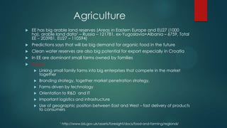 Agriculture
   EE has big arable land reserves (Areas in Eastern Europe and EU27 (1000
    ha), arable land data1 – Russia – 121781, ex-Yugoslavia+Albania – 6759, Total
    EE – 203981, EU27 – 110594)
   Predictions says that will be big demand for organic food in the future
   Clean water reserves are also big potential for export especially in Croatia
   In EE are dominant small farms owned by families
   Future
        Linking small family farms into big enterprises that compete in the market
         together
        Branding strategy, together market penetration strategy,
        Farms driven by technology
        Orientation to R&D and IT
        Important logistics and infrastructure
        Use of geographic position between East and West – fast delivery of products
         to consumers


                    1   http://www.bis.gov.uk/assets/foresight/docs/food-and-farming/regional/
 