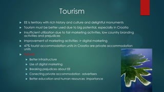 Tourism
   EE is territory with rich history and culture and delightful monuments
   Tourism must be better used due to big potential, especially in Croatia
   Insufficient utilization due to fair marketing activities, low country branding
    activities and prejudices
   Improvement of marketing activities -> digital marketing
   47% tourist accommodation units in Croatia are private accommodation
    units
   Future:
        Better infrastructure
        Use of digital marketing
        Breaking prejudices about EE
        Conecting private accommodation advertisers
        Better education and human resources importance
 
