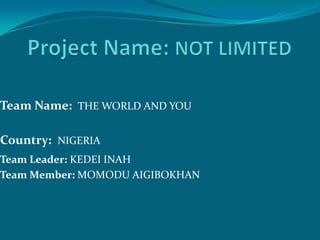 Team Name: THE WORLD AND YOU

Country: NIGERIA
Team Leader: KEDEI INAH
Team Member: MOMODU AIGIBOKHAN
 