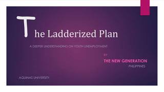 T        he Ladderized Plan
      A DEEPER UNDERSTANDING ON YOUTH UNEMPLOYMENT

                                               BY

                                               THE NEW GENERATION
                                                         PHILIPPINES


AQUINAS UNIVERSITY
 