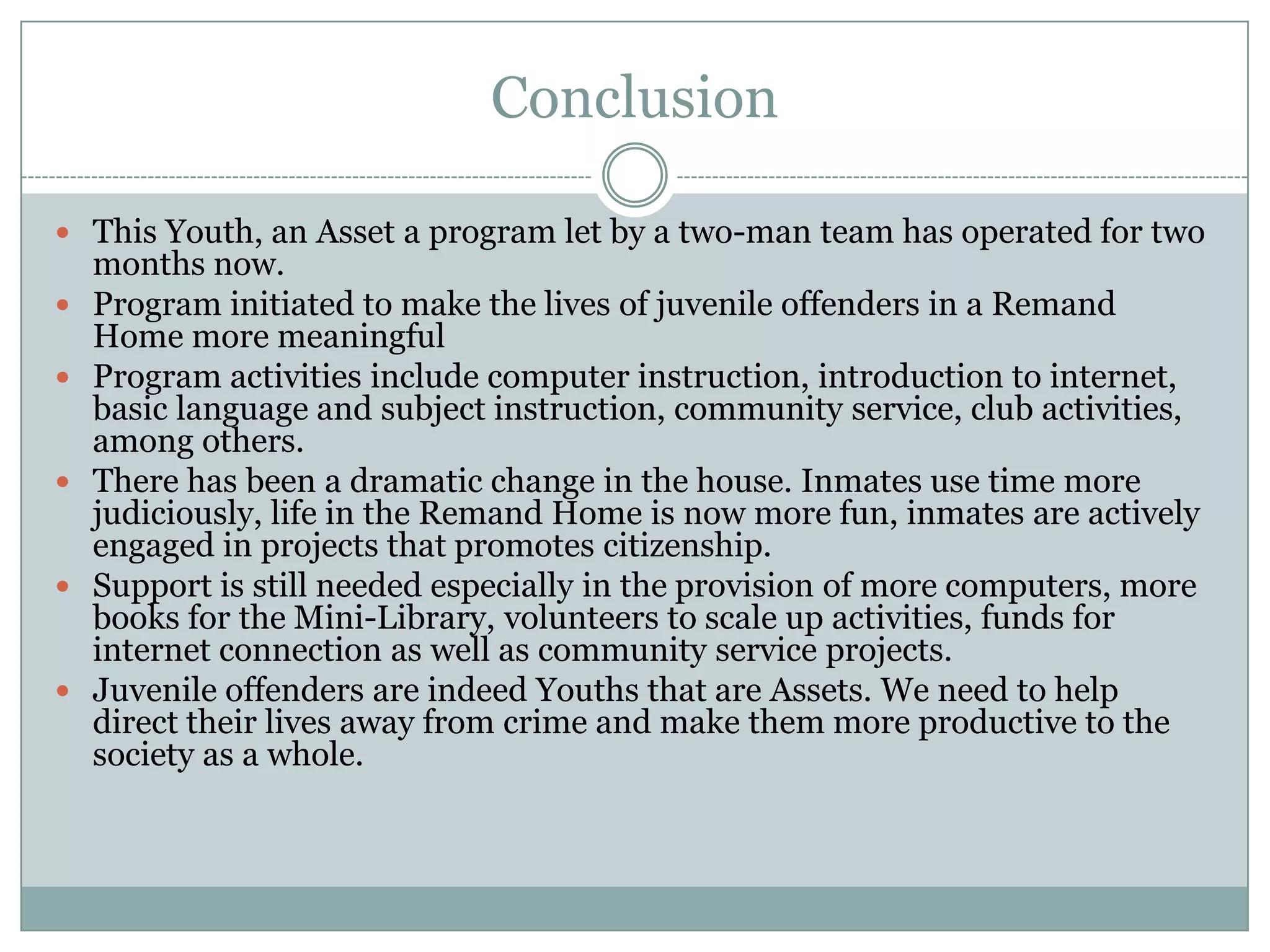 Conclusion

 This Youth, an Asset a program let by a two-man team has operated for two
    months now.
   Program initiated to make the lives of juvenile offenders in a Remand
    Home more meaningful
   Program activities include computer instruction, introduction to internet,
    basic language and subject instruction, community service, club activities,
    among others.
   There has been a dramatic change in the house. Inmates use time more
    judiciously, life in the Remand Home is now more fun, inmates are actively
    engaged in projects that promotes citizenship.
   Support is still needed especially in the provision of more computers, more
    books for the Mini-Library, volunteers to scale up activities, funds for
    internet connection as well as community service projects.
   Juvenile offenders are indeed Youths that are Assets. We need to help
    direct their lives away from crime and make them more productive to the
    society as a whole.
 
