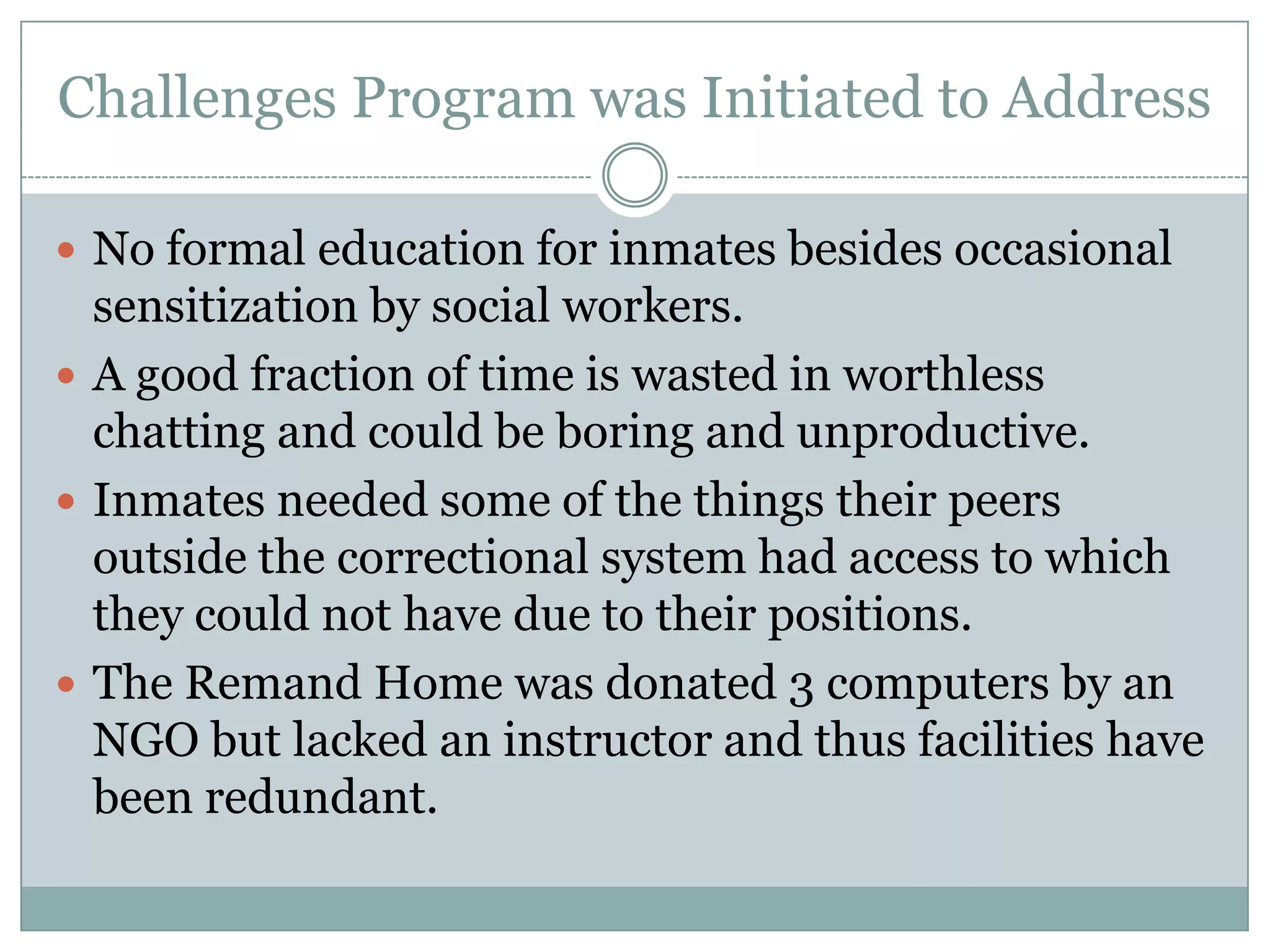 Challenges Program was Initiated to Address

 No formal education for inmates besides occasional
  sensitization by social workers.
 A good fraction of time is wasted in worthless
  chatting and could be boring and unproductive.
 Inmates needed some of the things their peers
  outside the correctional system had access to which
  they could not have due to their positions.
 The Remand Home was donated 3 computers by an
  NGO but lacked an instructor and thus facilities have
  been redundant.
 
