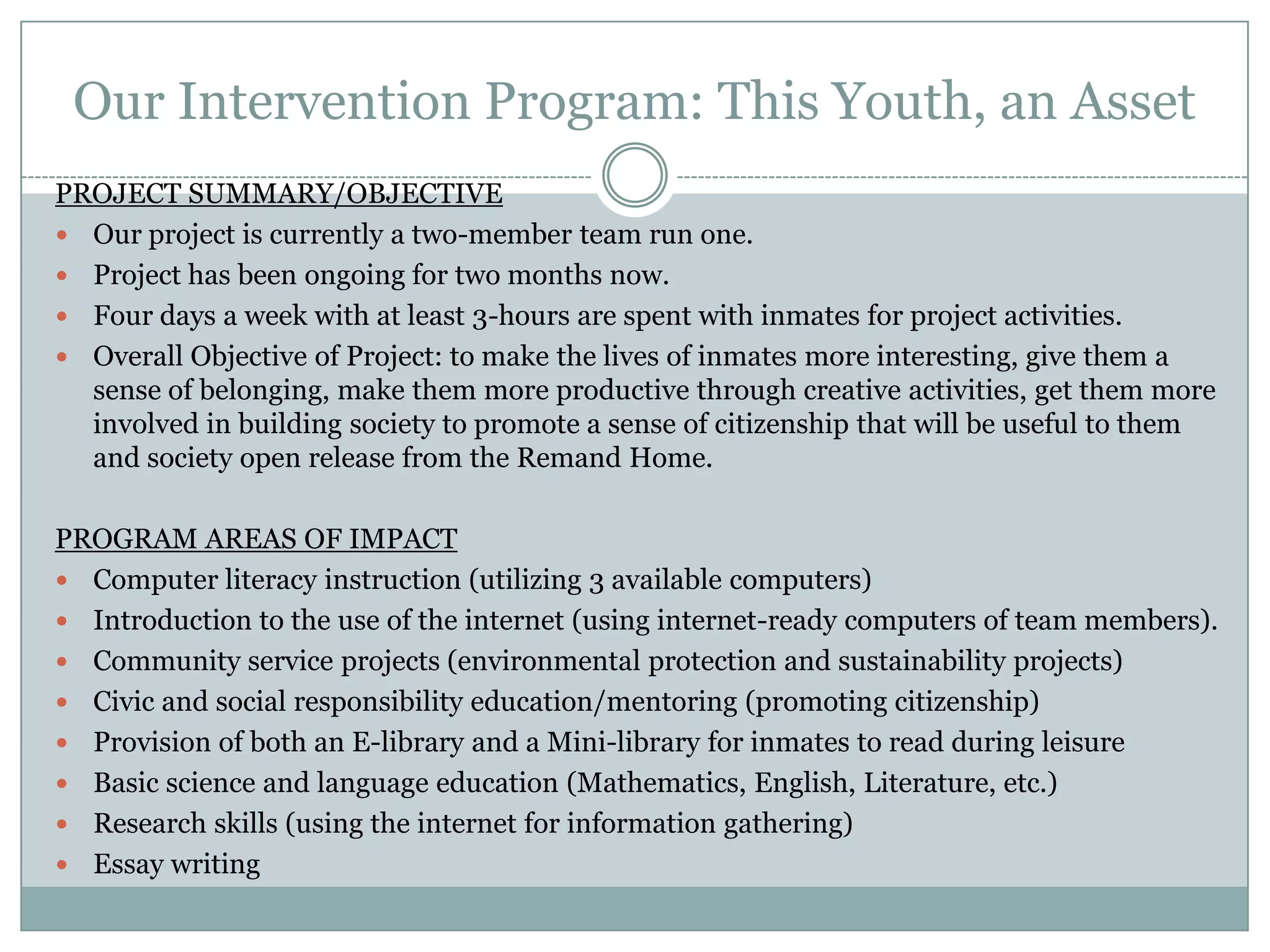 Our Intervention Program: This Youth, an Asset
PROJECT SUMMARY/OBJECTIVE
 Our project is currently a two-member team run one.
 Project has been ongoing for two months now.
 Four days a week with at least 3-hours are spent with inmates for project activities.
 Overall Objective of Project: to make the lives of inmates more interesting, give them a
  sense of belonging, make them more productive through creative activities, get them more
  involved in building society to promote a sense of citizenship that will be useful to them
  and society open release from the Remand Home.

PROGRAM AREAS OF IMPACT
 Computer literacy instruction (utilizing 3 available computers)
 Introduction to the use of the internet (using internet-ready computers of team members).
 Community service projects (environmental protection and sustainability projects)
 Civic and social responsibility education/mentoring (promoting citizenship)
 Provision of both an E-library and a Mini-library for inmates to read during leisure
 Basic science and language education (Mathematics, English, Literature, etc.)
 Research skills (using the internet for information gathering)
 Essay writing
 