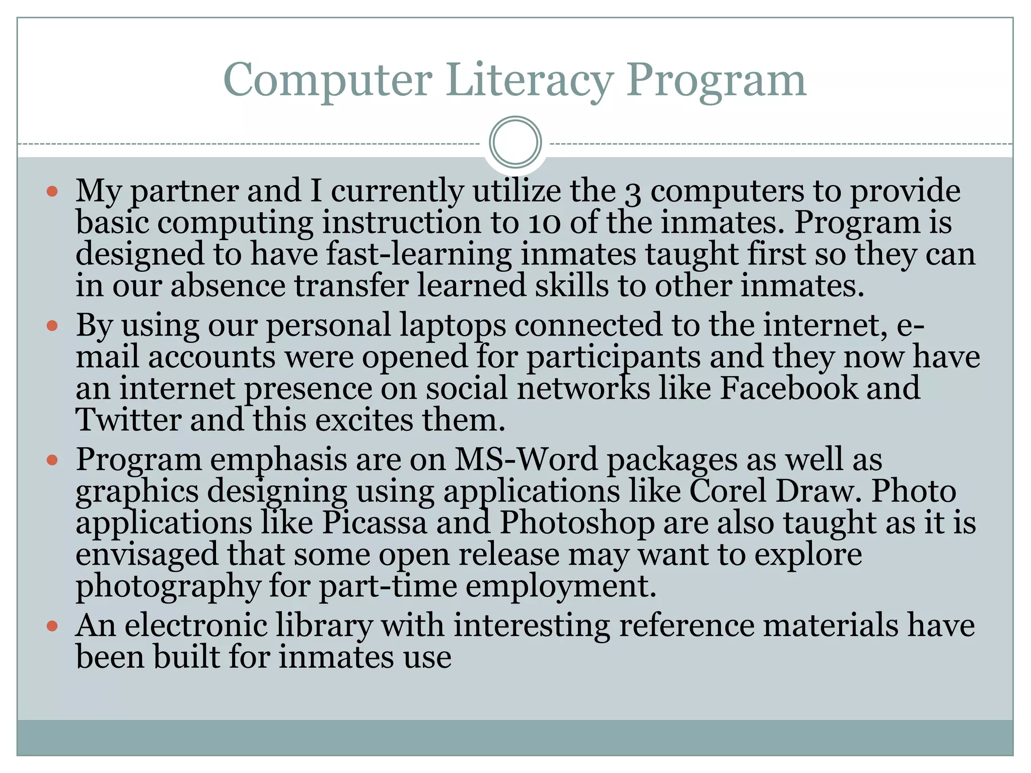 Computer Literacy Program

 My partner and I currently utilize the 3 computers to provide
  basic computing instruction to 10 of the inmates. Program is
  designed to have fast-learning inmates taught first so they can
  in our absence transfer learned skills to other inmates.
 By using our personal laptops connected to the internet, e-
  mail accounts were opened for participants and they now have
  an internet presence on social networks like Facebook and
  Twitter and this excites them.
 Program emphasis are on MS-Word packages as well as
  graphics designing using applications like Corel Draw. Photo
  applications like Picassa and Photoshop are also taught as it is
  envisaged that some open release may want to explore
  photography for part-time employment.
 An electronic library with interesting reference materials have
  been built for inmates use
 