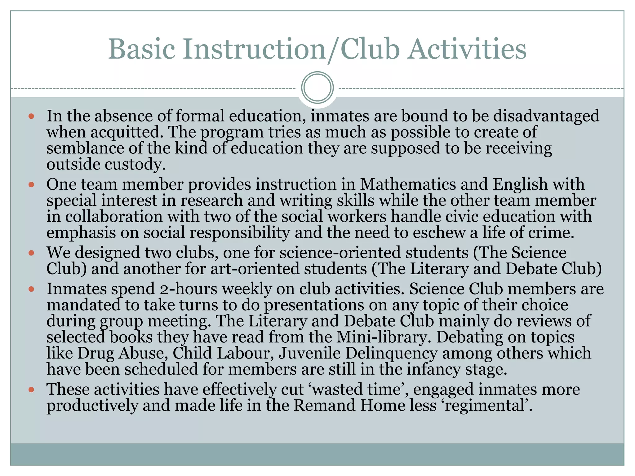 Basic Instruction/Club Activities

 In the absence of formal education, inmates are bound to be disadvantaged
    when acquitted. The program tries as much as possible to create of
    semblance of the kind of education they are supposed to be receiving
    outside custody.
   One team member provides instruction in Mathematics and English with
    special interest in research and writing skills while the other team member
    in collaboration with two of the social workers handle civic education with
    emphasis on social responsibility and the need to eschew a life of crime.
   We designed two clubs, one for science-oriented students (The Science
    Club) and another for art-oriented students (The Literary and Debate Club)
   Inmates spend 2-hours weekly on club activities. Science Club members are
    mandated to take turns to do presentations on any topic of their choice
    during group meeting. The Literary and Debate Club mainly do reviews of
    selected books they have read from the Mini-library. Debating on topics
    like Drug Abuse, Child Labour, Juvenile Delinquency among others which
    have been scheduled for members are still in the infancy stage.
   These activities have effectively cut „wasted time‟, engaged inmates more
    productively and made life in the Remand Home less „regimental‟.
 