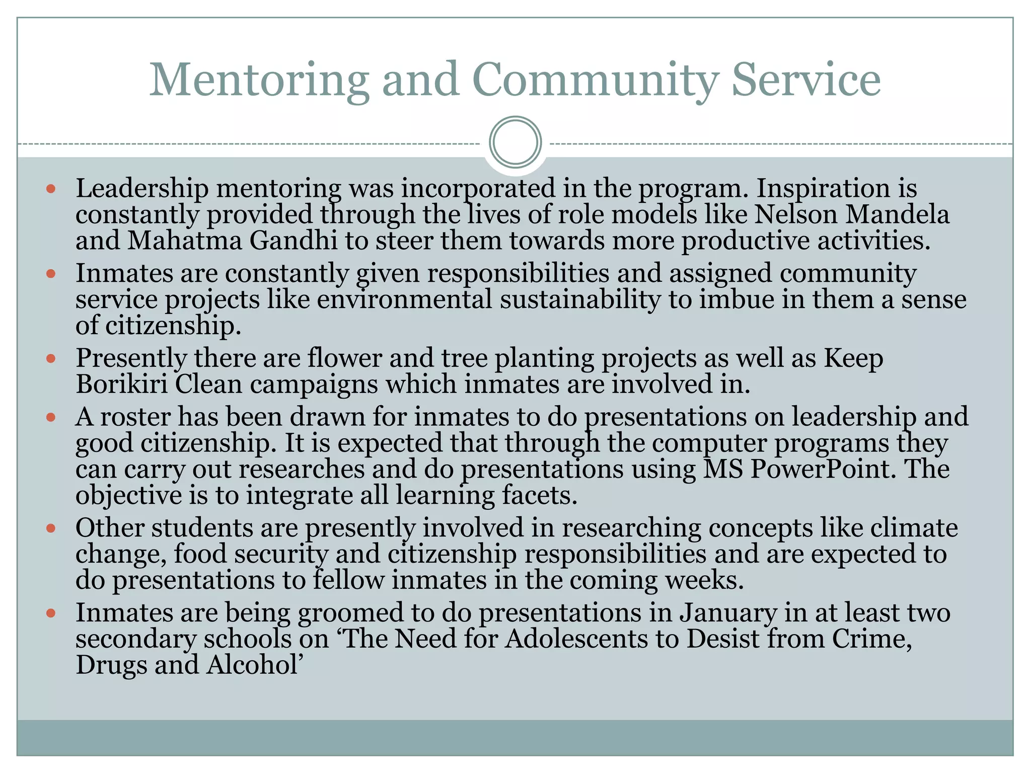 Mentoring and Community Service

 Leadership mentoring was incorporated in the program. Inspiration is
    constantly provided through the lives of role models like Nelson Mandela
    and Mahatma Gandhi to steer them towards more productive activities.
   Inmates are constantly given responsibilities and assigned community
    service projects like environmental sustainability to imbue in them a sense
    of citizenship.
   Presently there are flower and tree planting projects as well as Keep
    Borikiri Clean campaigns which inmates are involved in.
   A roster has been drawn for inmates to do presentations on leadership and
    good citizenship. It is expected that through the computer programs they
    can carry out researches and do presentations using MS PowerPoint. The
    objective is to integrate all learning facets.
   Other students are presently involved in researching concepts like climate
    change, food security and citizenship responsibilities and are expected to
    do presentations to fellow inmates in the coming weeks.
   Inmates are being groomed to do presentations in January in at least two
    secondary schools on „The Need for Adolescents to Desist from Crime,
    Drugs and Alcohol‟
 