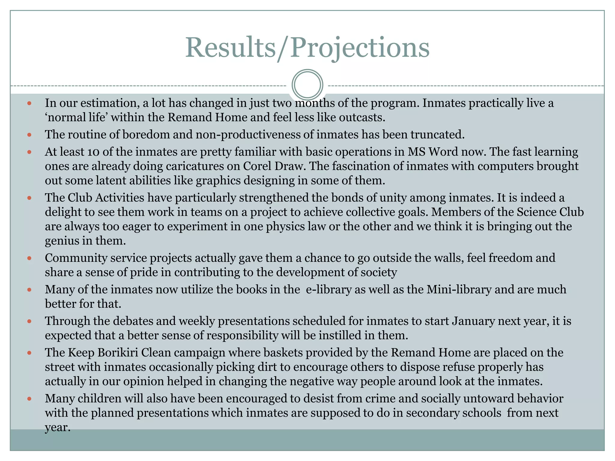 Results/Projections
   In our estimation, a lot has changed in just two months of the program. Inmates practically live a
    „normal life‟ within the Remand Home and feel less like outcasts.
   The routine of boredom and non-productiveness of inmates has been truncated.
   At least 10 of the inmates are pretty familiar with basic operations in MS Word now. The fast learning
    ones are already doing caricatures on Corel Draw. The fascination of inmates with computers brought
    out some latent abilities like graphics designing in some of them.
   The Club Activities have particularly strengthened the bonds of unity among inmates. It is indeed a
    delight to see them work in teams on a project to achieve collective goals. Members of the Science Club
    are always too eager to experiment in one physics law or the other and we think it is bringing out the
    genius in them.
   Community service projects actually gave them a chance to go outside the walls, feel freedom and
    share a sense of pride in contributing to the development of society
   Many of the inmates now utilize the books in the e-library as well as the Mini-library and are much
    better for that.
   Through the debates and weekly presentations scheduled for inmates to start January next year, it is
    expected that a better sense of responsibility will be instilled in them.
   The Keep Borikiri Clean campaign where baskets provided by the Remand Home are placed on the
    street with inmates occasionally picking dirt to encourage others to dispose refuse properly has
    actually in our opinion helped in changing the negative way people around look at the inmates.
   Many children will also have been encouraged to desist from crime and socially untoward behavior
    with the planned presentations which inmates are supposed to do in secondary schools from next
    year.
 