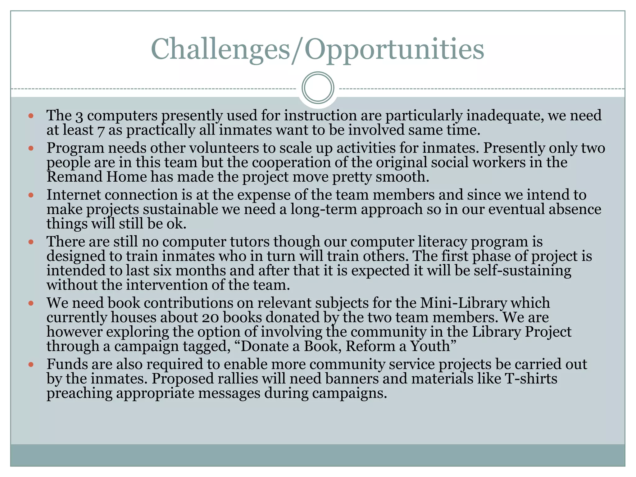 Challenges/Opportunities

 The 3 computers presently used for instruction are particularly inadequate, we need
    at least 7 as practically all inmates want to be involved same time.
   Program needs other volunteers to scale up activities for inmates. Presently only two
    people are in this team but the cooperation of the original social workers in the
    Remand Home has made the project move pretty smooth.
   Internet connection is at the expense of the team members and since we intend to
    make projects sustainable we need a long-term approach so in our eventual absence
    things will still be ok.
   There are still no computer tutors though our computer literacy program is
    designed to train inmates who in turn will train others. The first phase of project is
    intended to last six months and after that it is expected it will be self-sustaining
    without the intervention of the team.
   We need book contributions on relevant subjects for the Mini-Library which
    currently houses about 20 books donated by the two team members. We are
    however exploring the option of involving the community in the Library Project
    through a campaign tagged, “Donate a Book, Reform a Youth”
   Funds are also required to enable more community service projects be carried out
    by the inmates. Proposed rallies will need banners and materials like T-shirts
    preaching appropriate messages during campaigns.
 