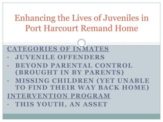 Enhancing the Lives of Juveniles in
   Port Harcourt Remand Home

CATEGORIES OF INMATES
• JUVENILE OFFENDERS
• BEYOND PARENTAL CONTROL
  (BROUGHT IN BY PARENTS)
• MISSING CHILDREN (YET UNABLE
  TO FIND THEIR WAY BACK HOME)
INTERVENTION PROGRAM
• THIS YOUTH, AN ASSET
 