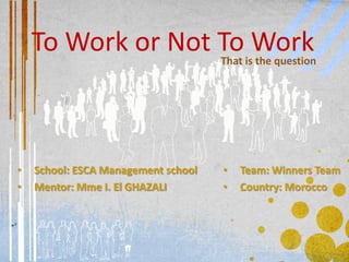 To Work or Not To Work           That is the question




•   School: ESCA Management school   •   Team: Winners Team
•   Mentor: Mme I. El GHAZALI        •   Country: Morocco
 