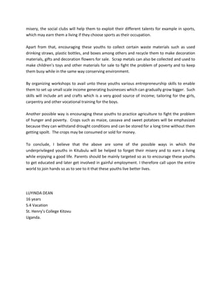 misery, the social clubs will help them to exploit their different talents for example in sports,
which may earn them a living if they choose sports as their occupation.

Apart from that, encouraging these youths to collect certain waste materials such as used
drinking straws, plastic bottles, and boxes among others and recycle them to make decoration
materials, gifts and decoration flowers for sale. Scrap metals can also be collected and used to
make children’s toys and other materials for sale to fight the problem of poverty and to keep
them busy while in the same way conserving environment.

By organizing workshops to avail unto these youths various entrepreneurship skills to enable
them to set up small scale income generating businesses which can gradually grow bigger. Such
skills will include art and crafts which is a very good source of income; tailoring for the girls,
carpentry and other vocational training for the boys.

Another possible way is encouraging these youths to practice agriculture to fight the problem
of hunger and poverty. Crops such as maize, cassava and sweet potatoes will be emphasized
because they can withstand drought conditions and can be stored for a long time without them
getting spoilt. The crops may be consumed or sold for money.

To conclude, I believe that the above are some of the possible ways in which the
underprivileged youths in Kitubulu will be helped to forget their misery and to earn a living
while enjoying a good life. Parents should be mainly targeted so as to encourage these youths
to get educated and later get involved in gainful employment. I therefore call upon the entire
world to join hands so as to see to it that these youths live better lives.




LUYINDA DEAN
16 years
S.4 Vacation
St. Henry’s College Kitovu
Uganda.
 