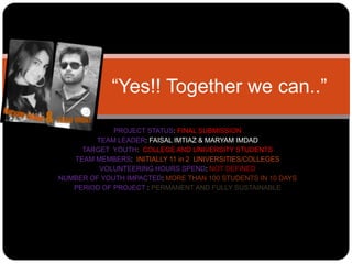 “Yes!! Together we can..”

             PROJECT STATUS: FINAL SUBMISSION
        TEAM LEADER: FAISAL IMTIAZ & MARYAM IMDAD
     TARGET YOUTH: COLLEGE AND UNIVERSITY STUDENTS
   TEAM MEMBERS: INITIALLY 11 in 2 UNIVERSITIES/COLLEGES
         VOLUNTEERING HOURS SPEND: NOT DEFINED
NUMBER OF YOUTH IMPACTED: MORE THAN 100 STUDENTS IN 10 DAYS
   PERIOD OF PROJECT : PERMANENT AND FULLY SUSTAINABLE
 