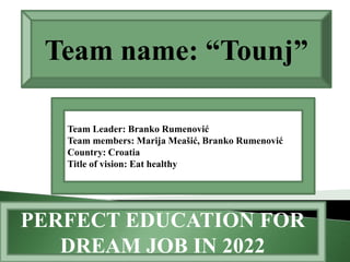 Team name: “Tounj”

   Team Leader: Branko Rumenović
   Team members: Marija Meašić, Branko Rumenović
   Country: Croatia
   Title of vision: Eat healthy




PERFECT EDUCATION FOR
   DREAM JOB IN 2022
 