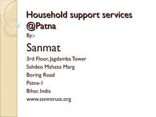 Household support services
@Patna
By:-

Sanmat
3rd Floor, Jagdamba Tower
Sahdeo Mahato Marg
Boring Road
Patna-1
Bihar, India
www.ssnmtrust.org

 