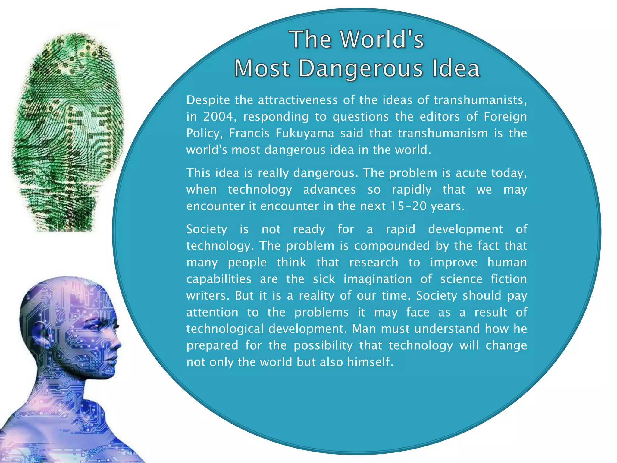 Despite the attractiveness of the ideas of transhumanists,
in 2004, responding to questions the editors of Foreign
Policy, Francis Fukuyama said that transhumanism is the
world's most dangerous idea in the world.
This idea is really dangerous. The problem is acute today,
when technology advances so rapidly that we may
encounter it encounter in the next 15-20 years.
Society is not ready for a rapid development of
technology. The problem is compounded by the fact that
many people think that research to improve human
capabilities are the sick imagination of science fiction
writers. But it is a reality of our time. Society should pay
attention to the problems it may face as a result of
technological development. Man must understand how he
prepared for the possibility that technology will change
not only the world but also himself.
 