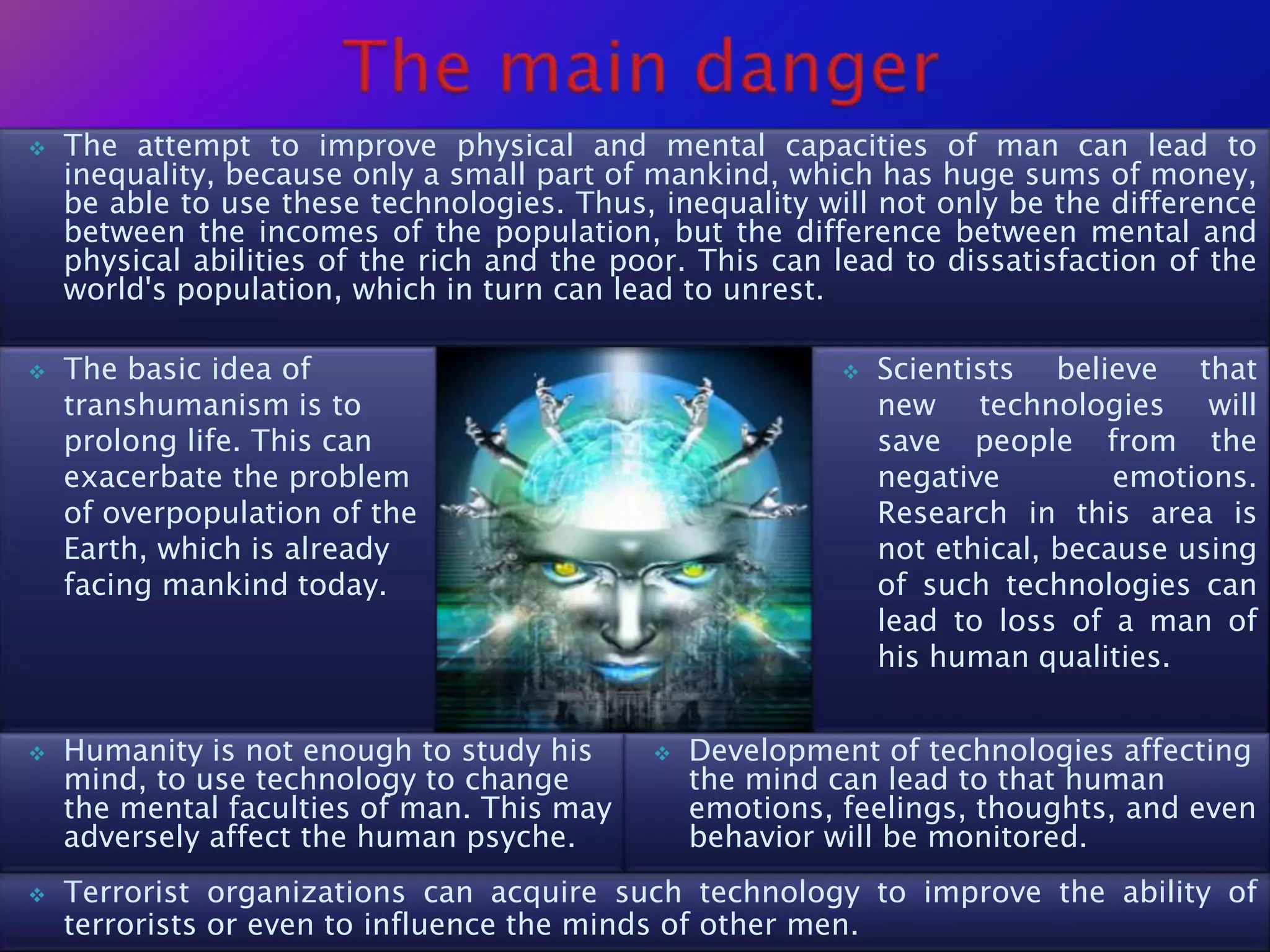    The attempt to improve physical and mental capacities of man can lead to
    inequality, because only a small part of mankind, which has huge sums of money,
    be able to use these technologies. Thus, inequality will not only be the difference
    between the incomes of the population, but the difference between mental and
    physical abilities of the rich and the poor. This can lead to dissatisfaction of the
    world's population, which in turn can lead to unrest.

   The basic idea of                                         Scientists believe that
    transhumanism is to                                        new technologies will
    prolong life. This can                                     save people from the
    exacerbate the problem                                     negative         emotions.
    of overpopulation of the                                   Research in this area is
    Earth, which is already                                    not ethical, because using
    facing mankind today.                                      of such technologies can
                                                               lead to loss of a man of
                                                               his human qualities.


   Humanity is not enough to study his         Development of technologies affecting
    mind, to use technology to change            the mind can lead to that human
    the mental faculties of man. This may        emotions, feelings, thoughts, and even
    adversely affect the human psyche.           behavior will be monitored.
   Terrorist organizations can acquire such technology to improve the ability of
    terrorists or even to influence the minds of other men.
 