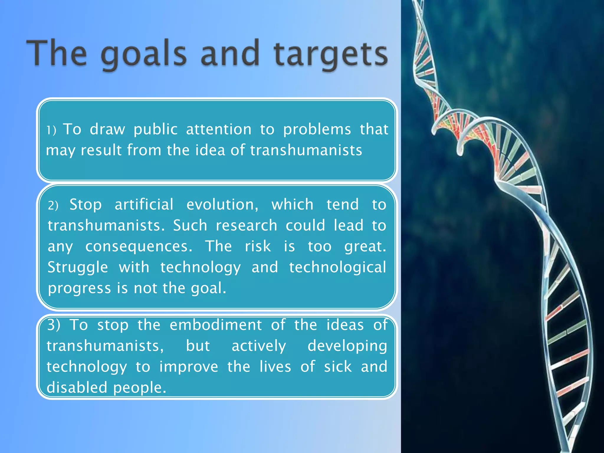 To draw public attention to problems that
1)
may result from the idea of ​transhumanists


2) Stop artificial evolution, which tend to
transhumanists. Such research could lead to
any consequences. The risk is too great.
Struggle with technology and technological
progress is not the goal.

3) To stop the embodiment of the ideas of
transhumanists, but actively developing
technology to improve the lives of sick and
disabled people.
 