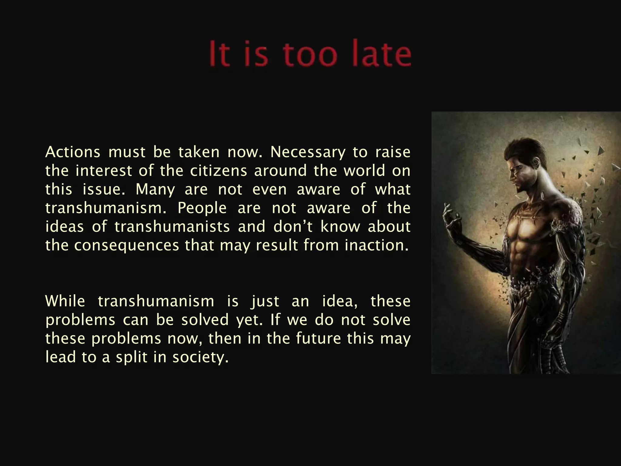 Actions must be taken now. Necessary to raise
the interest of the citizens around the world on
this issue. Many are not even aware of what
transhumanism. People are not aware of the
ideas of transhumanists and don’t know about
the consequences that may result from inaction.


While transhumanism is just an idea, these
problems can be solved yet. If we do not solve
these problems now, then in the future this may
lead to a split in society.
 
