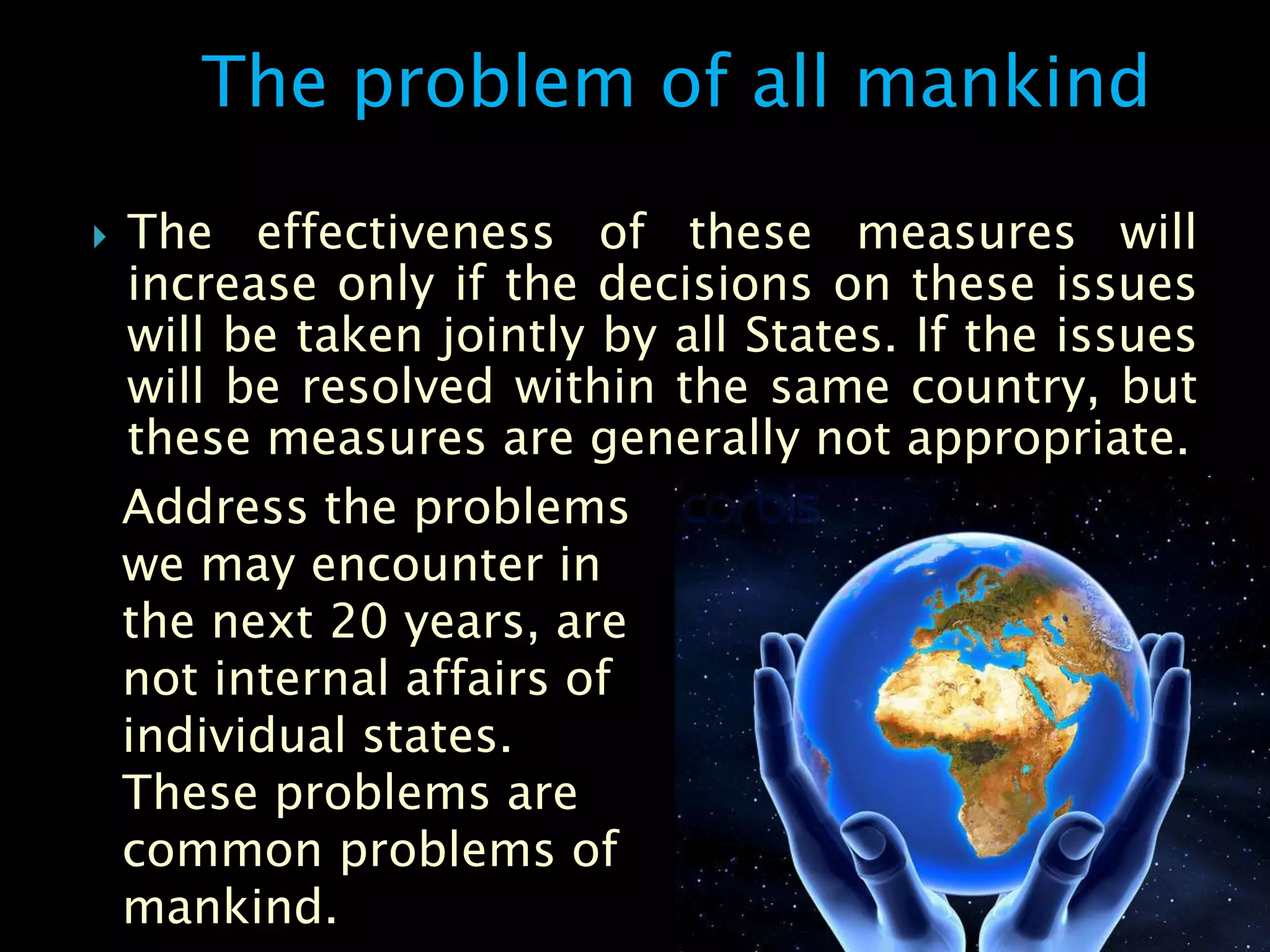 The problem of all mankind

   The effectiveness of these measures will
    increase only if the decisions on these issues
    will be taken jointly by all States. If the issues
    will be resolved within the same country, but
    these measures are generally not appropriate.
    Address the problems
    we may encounter in
    the next 20 years, are
    not internal affairs of
    individual states.
    These problems are
    common problems of
    mankind.
 