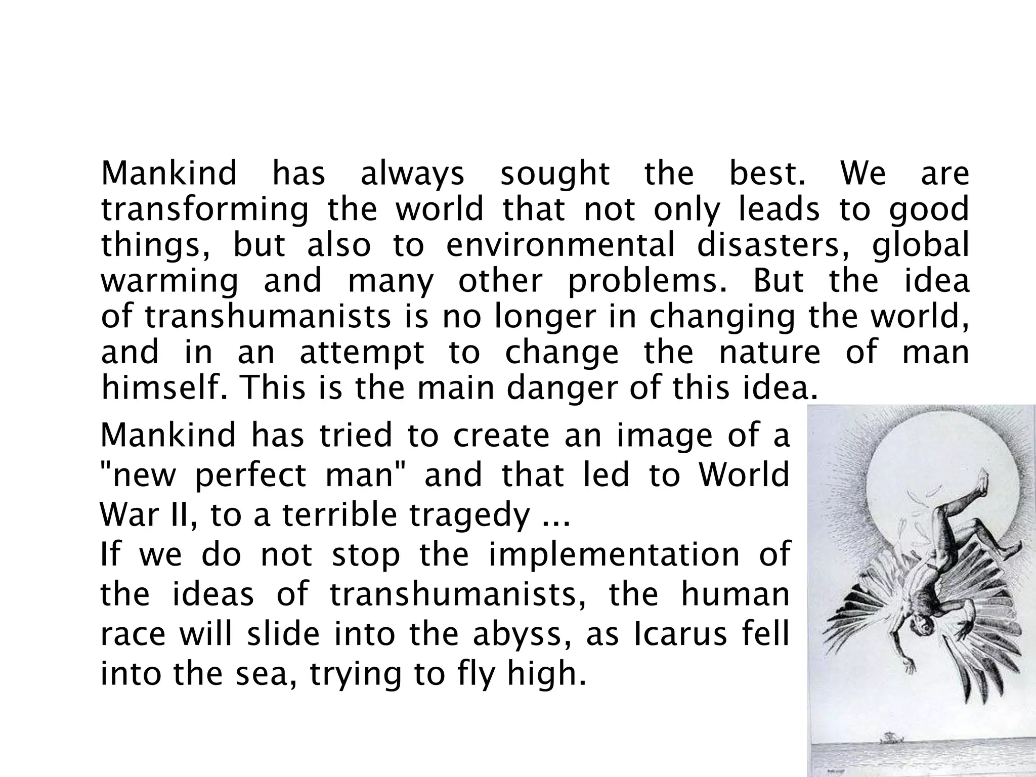 Mankind has always sought the best. We are
transforming the world that not only leads to good
things, but also to environmental disasters, global
warming and many other problems. But the idea
of ​transhumanists is no longer in changing the world,
and in an attempt to change the nature of man
himself. This is the main danger of this idea.
Mankind has tried to create an image of a
"new perfect man" and that led to World
War II, to a terrible tragedy ...
If we do not stop the implementation of
the ideas of transhumanists, the human
race will slide into the abyss, as Icarus fell
into the sea, trying to fly high.
 