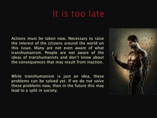 Actions must be taken now. Necessary to raise
the interest of the citizens around the world on
this issue. Many are not even aware of what
transhumanism. People are not aware of the
ideas of transhumanists and don’t know about
the consequences that may result from inaction.


While transhumanism is just an idea, these
problems can be solved yet. If we do not solve
these problems now, then in the future this may
lead to a split in society.
 
