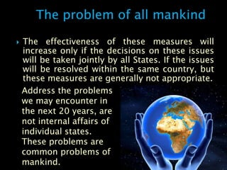 The problem of all mankind

   The effectiveness of these measures will
    increase only if the decisions on these issues
    will be taken jointly by all States. If the issues
    will be resolved within the same country, but
    these measures are generally not appropriate.
    Address the problems
    we may encounter in
    the next 20 years, are
    not internal affairs of
    individual states.
    These problems are
    common problems of
    mankind.
 