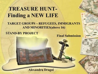 TREASURE HUNT-
Finding a NEW LIFE
TARGET GROUPS – REFUGEES, IMMIGRANTS
       AND MINORITIES(above 16)
STAND-BY PROJECT
                              Final Submission




           Alexandru Dragoi
 