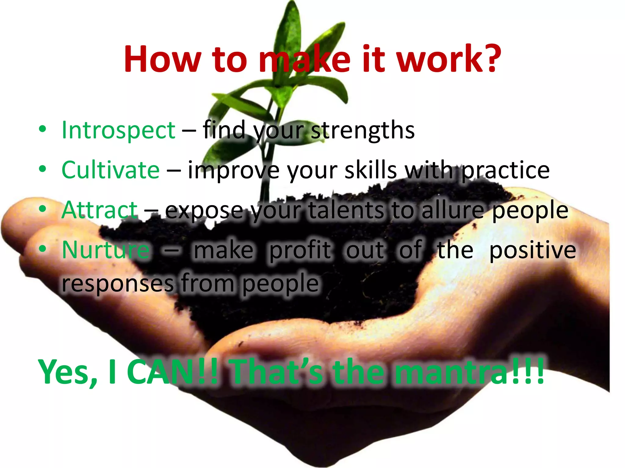 How to make it work?
•   Introspect – find your strengths
•   Cultivate – improve your skills with practice
•   Attract – expose your talents to allure people
•   Nurture – make profit out of the positive
    responses from people


Yes, I CAN!! That’s the mantra!!!
 