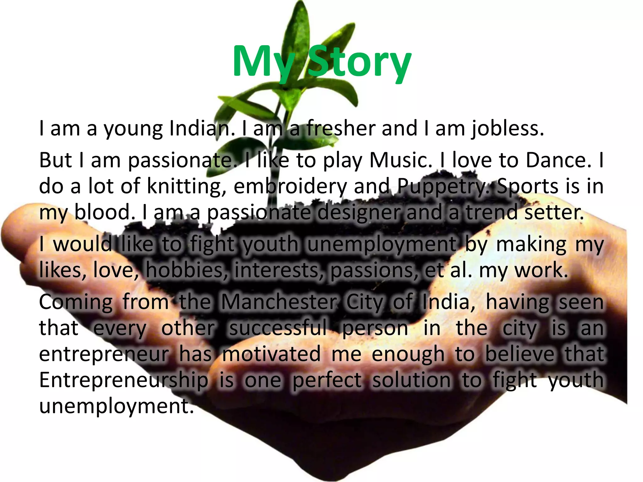 My Story
I am a young Indian. I am a fresher and I am jobless.
But I am passionate. I like to play Music. I love to Dance. I
do a lot of knitting, embroidery and Puppetry. Sports is in
my blood. I am a passionate designer and a trend setter.
I would like to fight youth unemployment by making my
likes, love, hobbies, interests, passions, et al. my work.
Coming from the Manchester City of India, having seen
that every other successful person in the city is an
entrepreneur has motivated me enough to believe that
Entrepreneurship is one perfect solution to fight youth
unemployment.
 