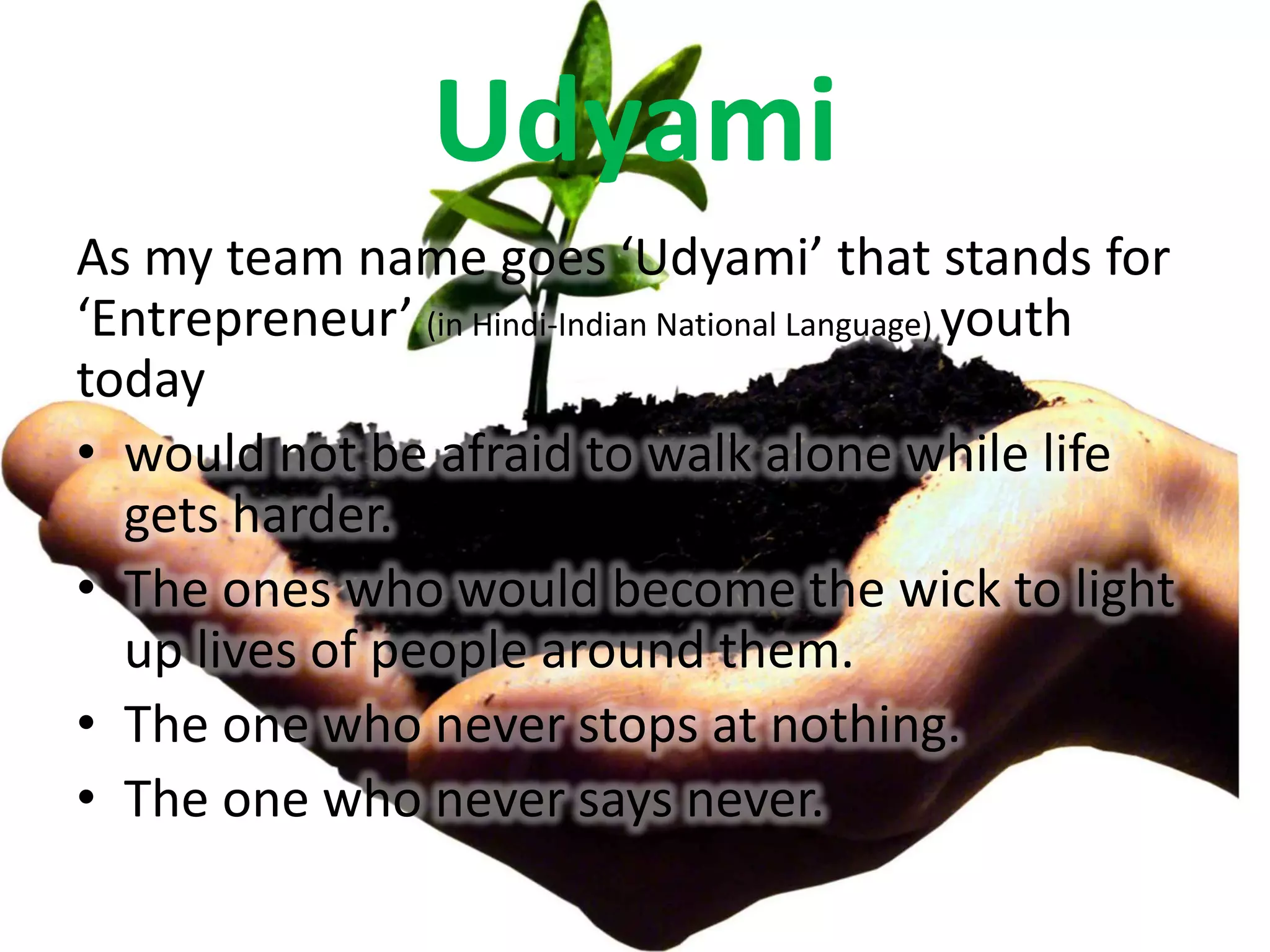 Udyami
As my team name goes ‘Udyami’ that stands for
‘Entrepreneur’ (in Hindi-Indian National Language) youth
today
• would not be afraid to walk alone while life
  gets harder.
• The ones who would become the wick to light
  up lives of people around them.
• The one who never stops at nothing.
• The one who never says never.
 
